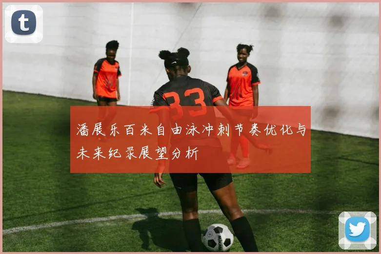 潘展乐百米自由泳冲刺节奏优化与未来纪录展望分析