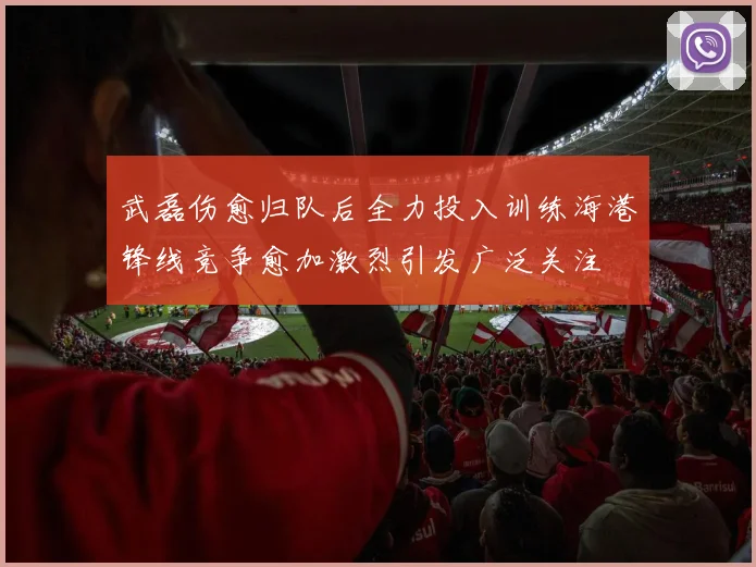 武磊伤愈归队后全力投入训练海港锋线竞争愈加激烈引发广泛关注
