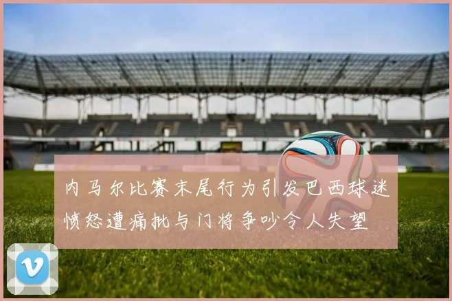内马尔比赛末尾行为引发巴西球迷愤怒遭痛批与门将争吵令人失望