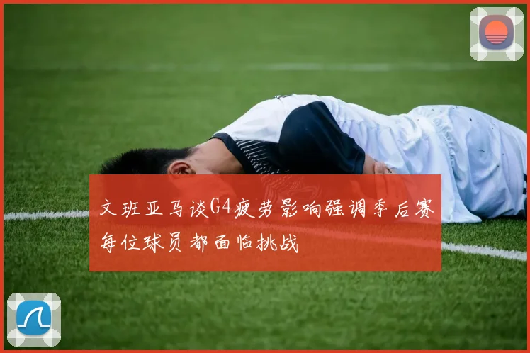 文班亚马谈G4疲劳影响强调季后赛每位球员都面临挑战