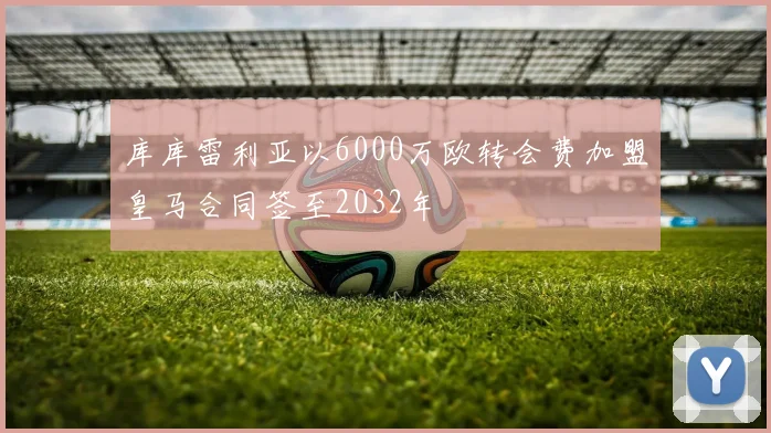 库库雷利亚以6000万欧转会费加盟皇马合同签至2032年
