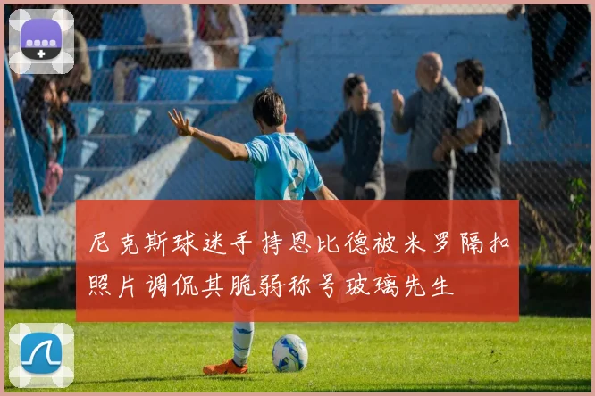 尼克斯球迷手持恩比德被米罗隔扣照片调侃其脆弱称号玻璃先生