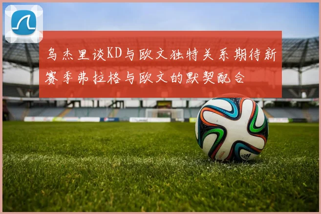 乌杰里谈KD与欧文独特关系期待新赛季弗拉格与欧文的默契配合